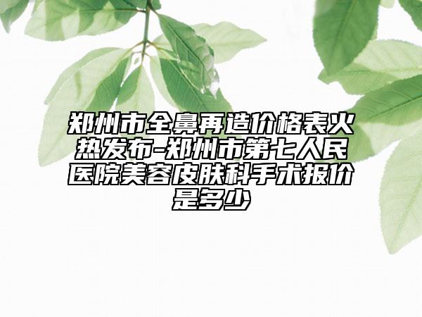 郑州市全鼻再造价格表火热发布-郑州市第七人民医院美容皮肤科手术报价是多少