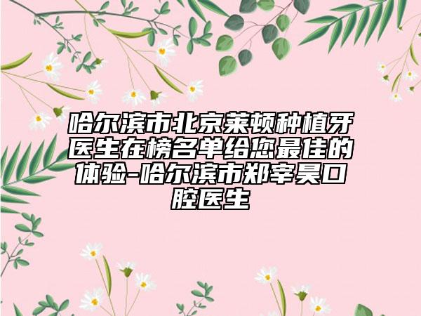 哈尔滨市北京莱顿种植牙医生在榜名单给您最佳的体验-哈尔滨市郑宰昊口腔医生