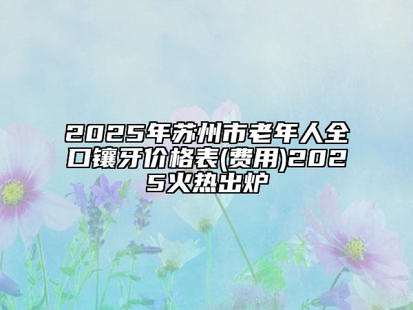 2025年苏州市老年人全口镶牙价格表(费用)2025火热出炉