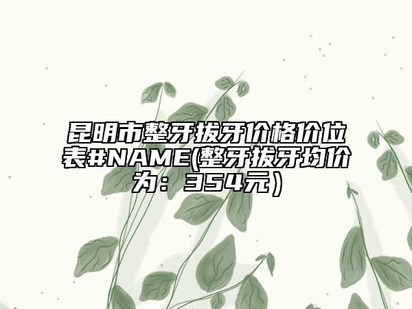 昆明市整牙拔牙价格价位表#NAME(整牙拔牙均价为：354元）