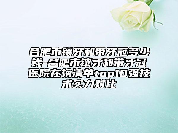 合肥市镶牙和带牙冠多少钱-合肥市镶牙和带牙冠医院在榜清单top10强技术实力对比
