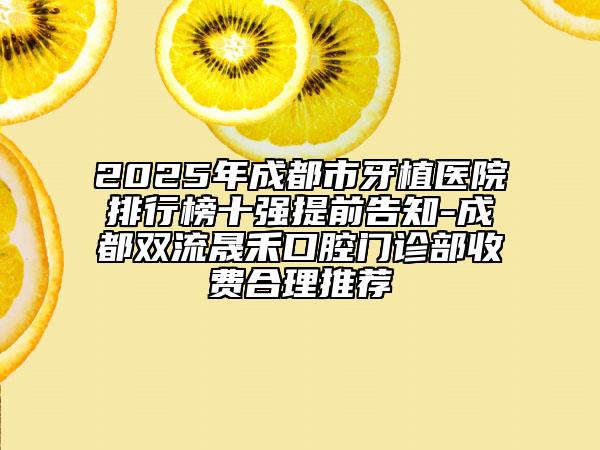 2025年成都市牙植医院排行榜十强提前告知-成都双流晟禾口腔门诊部收费合理推荐