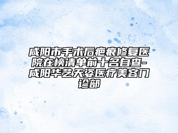咸阳市手术后疤痕修复医院在榜清单前十名自查-咸阳华艺天姿医疗美容门诊部