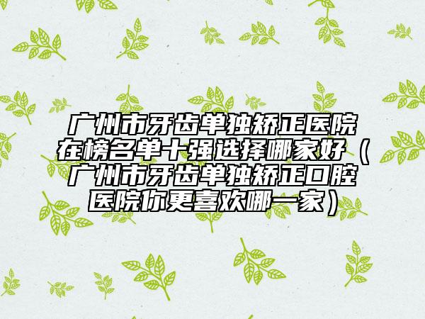 广州市牙齿单独矫正医院在榜名单十强选择哪家好（广州市牙齿单独矫正口腔医院你更喜欢哪一家）