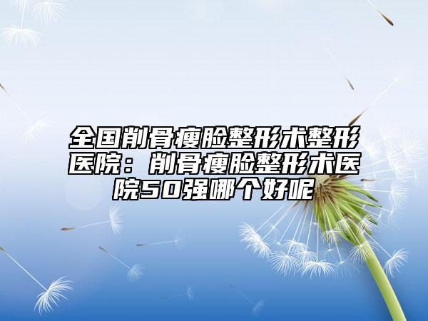 全国削骨瘦脸整形术整形医院：削骨瘦脸整形术医院50强哪个好呢