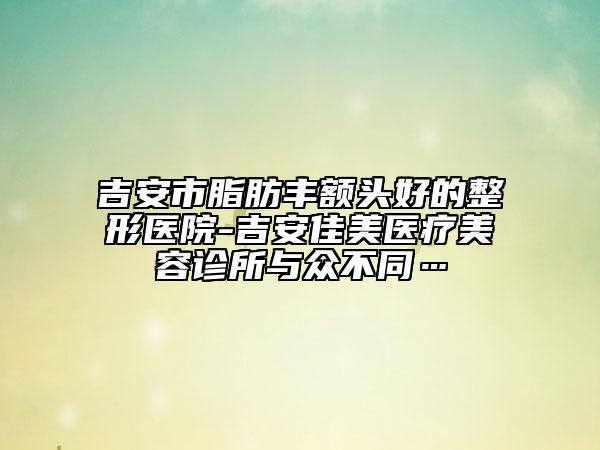 吉安市脂肪丰额头好的整形医院-吉安佳美医疗美容诊所与众不同…