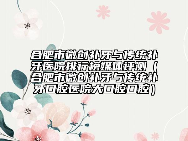 合肥市微创补牙与传统补牙医院排行榜媒体评测（合肥市微创补牙与传统补牙口腔医院大口腔口腔）