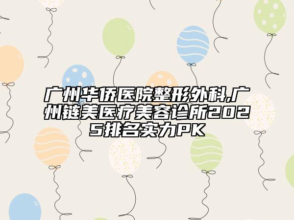 广州华侨医院整形外科,广州链美医疗美容诊所2025排名实力PK
