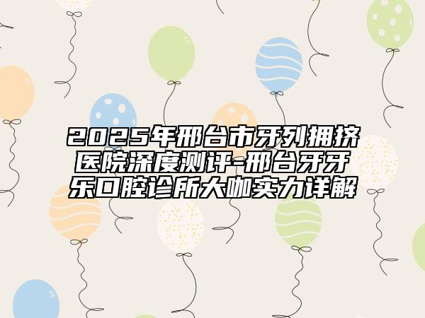 2025年邢台市牙列拥挤医院深度测评-邢台牙牙乐口腔诊所大咖实力详解