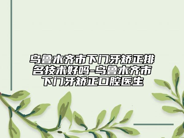 乌鲁木齐市下门牙矫正排名技术好吗-乌鲁木齐市下门牙矫正口腔医生