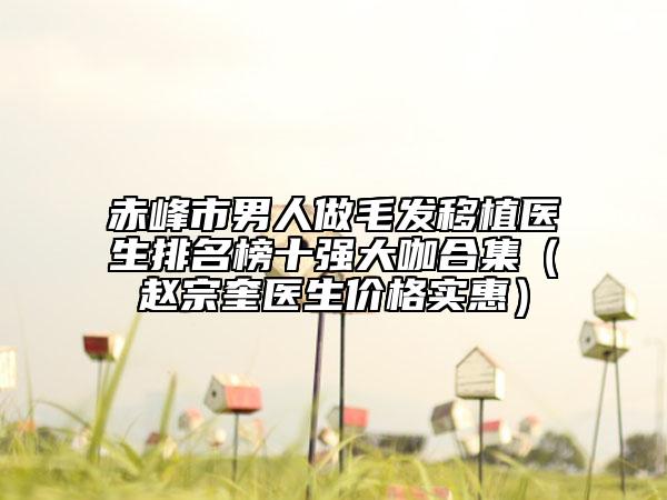 赤峰市男人做毛发移植医生排名榜十强大咖合集（赵宗奎医生价格实惠）