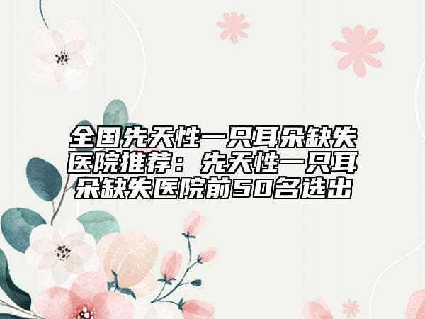 全国先天性一只耳朵缺失医院推荐：先天性一只耳朵缺失医院前50名选出