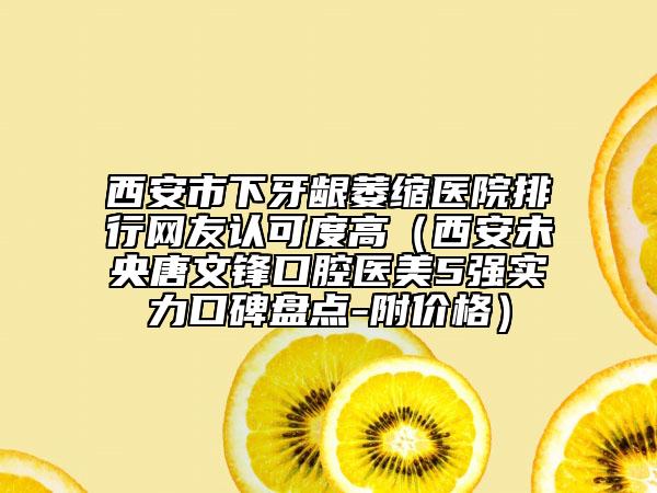 西安市下牙龈萎缩医院排行网友认可度高（西安未央唐文锋口腔医美5强实力口碑盘点-附价格）