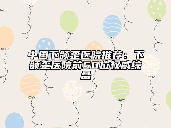 中国下颌歪医院推荐：下颌歪医院前50位权威综合
