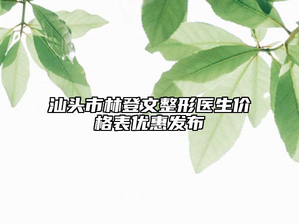 汕头市林登文整形医生价格表优惠发布