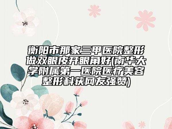 衡阳市那家三甲医院整形做双眼皮开眼角好(南华大学附属第一医院医疗美容整形科获网友强赞)
