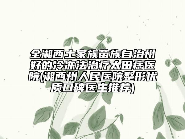 全湘西土家族苗族自治州好的冷冻法治疗太田痣医院(湘西州人民医院整形优质口碑医生推荐)
