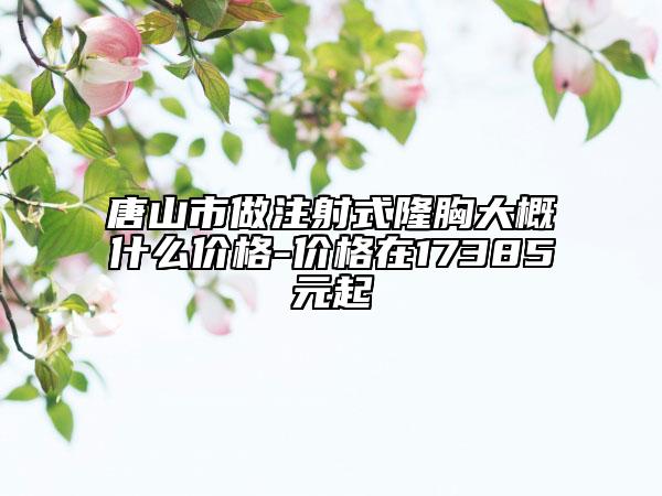 唐山市做注射式隆胸大概什么价格-价格在17385元起