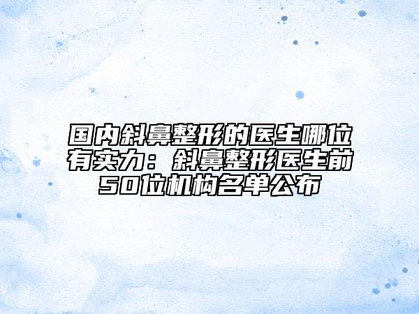国内斜鼻整形的医生哪位有实力：斜鼻整形医生前50位机构名单公布