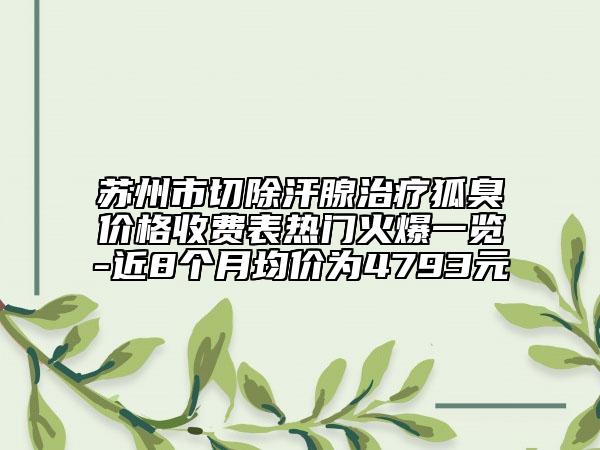 苏州市切除汗腺治疗狐臭价格收费表热门火爆一览-近8个月均价为4793元
