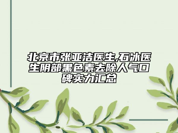 北京市张亚洁医生,石冰医生阴部黑色素去除人气口碑实力汇总
