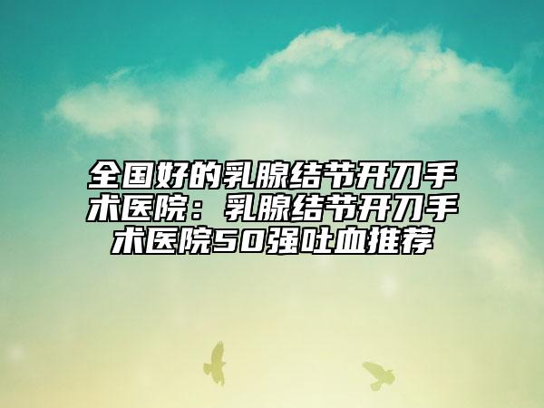 全国好的乳腺结节开刀手术医院：乳腺结节开刀手术医院50强吐血推荐
