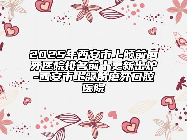 2025年西安市上颌前磨牙医院排名前十更新出炉-西安市上颌前磨牙口腔医院