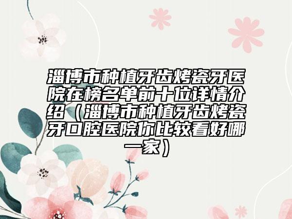 淄博市种植牙齿烤瓷牙医院在榜名单前十位详情介绍（淄博市种植牙齿烤瓷牙口腔医院你比较看好哪一家）
