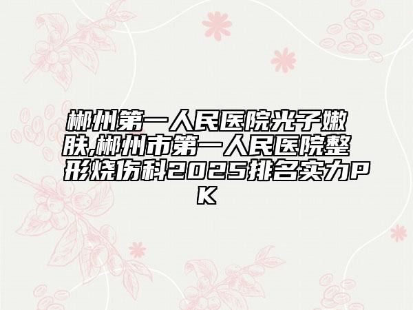 郴州第一人民医院光子嫩肤,郴州市第一人民医院整形烧伤科2025排名实力PK
