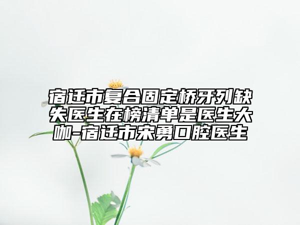 宿迁市复合固定桥牙列缺失医生在榜清单是医生大咖-宿迁市宋勇口腔医生