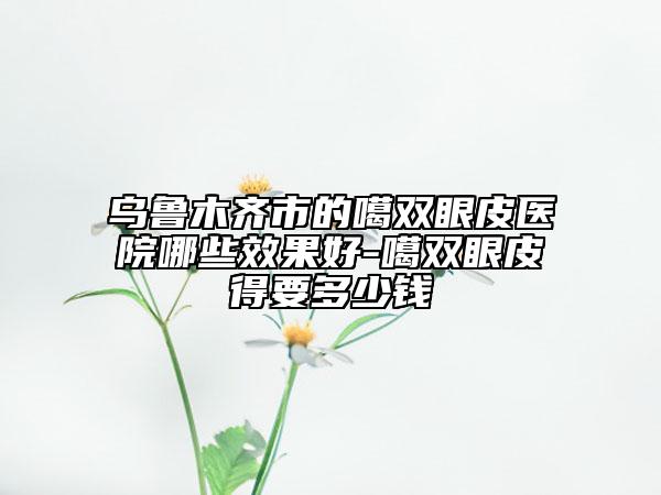 乌鲁木齐市的噶双眼皮医院哪些效果好-噶双眼皮得要多少钱