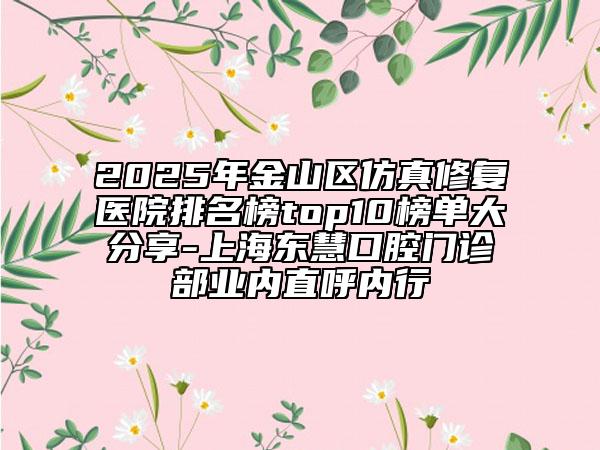 2025年金山区仿真修复医院排名榜top10榜单大分享-上海东慧口腔门诊部业内直呼内行