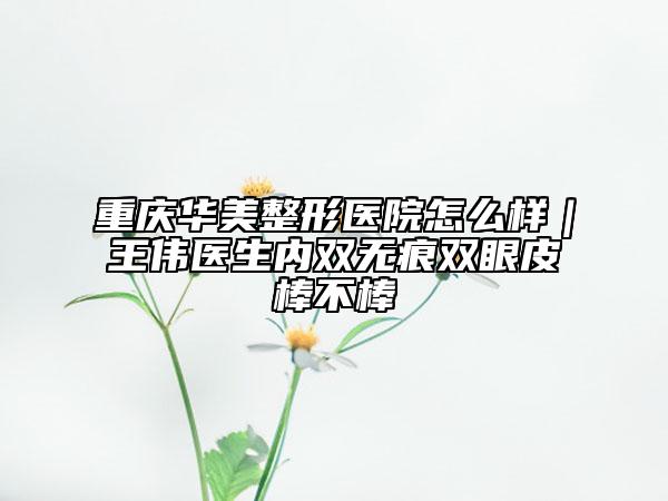 重庆华美整形医院怎么样｜王伟医生内双无痕双眼皮棒不棒