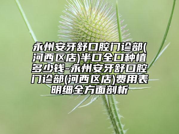 永州安牙舒口腔门诊部(河西区店)半口全口种植多少钱-永州安牙舒口腔门诊部(河西区店)费用表明细全方面剖析
