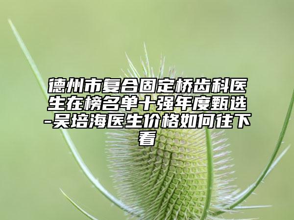 德州市复合固定桥齿科医生在榜名单十强年度甄选-吴培海医生价格如何往下看