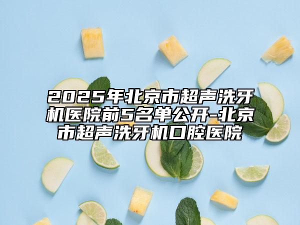 2025年北京市超声洗牙机医院前5名单公开-北京市超声洗牙机口腔医院