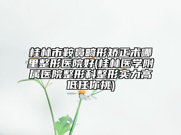 桂林市鞍鼻畸形矫正术哪里整形医院好(桂林医学附属医院整形科整形实力高低任你挑)