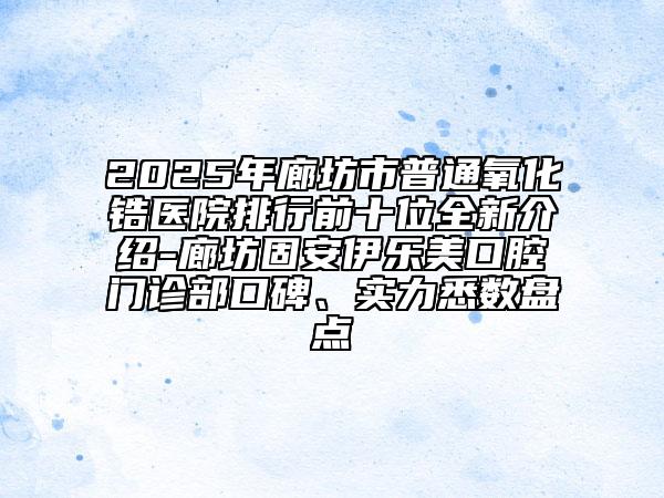2025年廊坊市普通氧化锆医院排行前十位全新介绍-廊坊固安伊乐美口腔门诊部口碑、实力悉数盘点