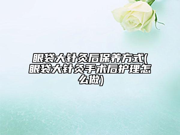 眼袋大针灸后保养方式(眼袋大针灸手术后护理怎么做)