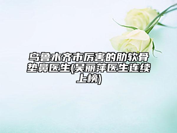 乌鲁木齐市厉害的肋软骨垫鼻医生(吴丽萍医生连续上榜)