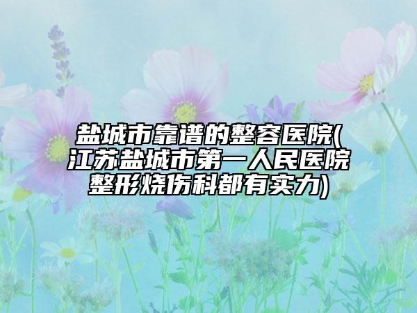 盐城市靠谱的整容医院(江苏盐城市第一人民医院整形烧伤科都有实力)