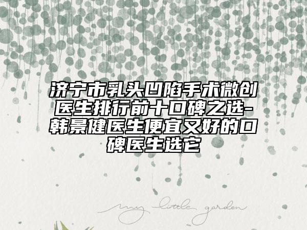济宁市乳头凹陷手术微创医生排行前十口碑之选-韩景健医生便宜又好的口碑医生选它