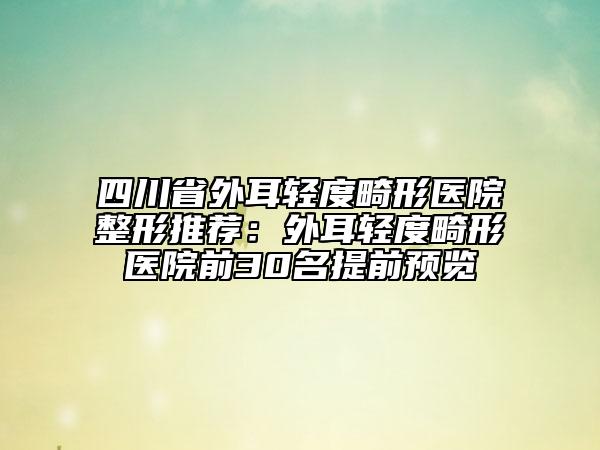 四川省外耳轻度畸形医院整形推荐：外耳轻度畸形医院前30名提前预览