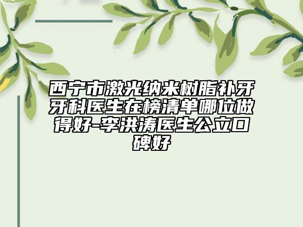 西宁市激光纳米树脂补牙牙科医生在榜清单哪位做得好-李洪涛医生公立口碑好