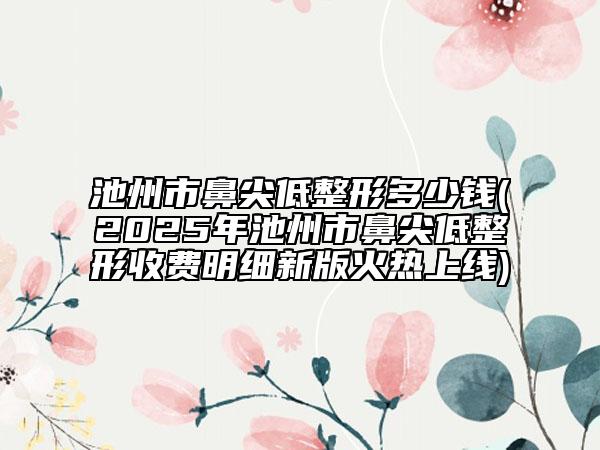 池州市鼻尖低整形多少钱(2025年池州市鼻尖低整形收费明细新版火热上线)