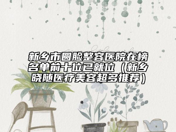 新乡市圆脸整容医院在榜名单前十位已就位（新乡晓随医疗美容超多推荐）