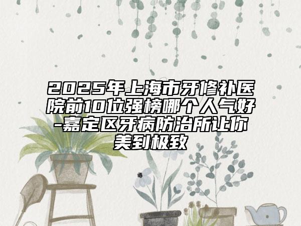 2025年上海市牙修补医院前10位强榜哪个人气好-嘉定区牙病防治所让你美到极致