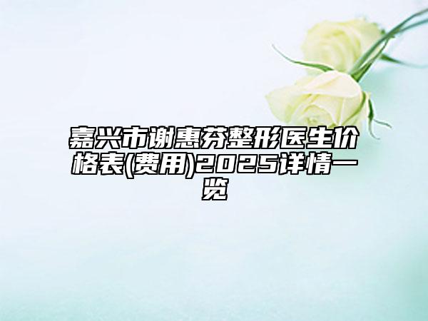 嘉兴市谢惠芬整形医生价格表(费用)2025详情一览