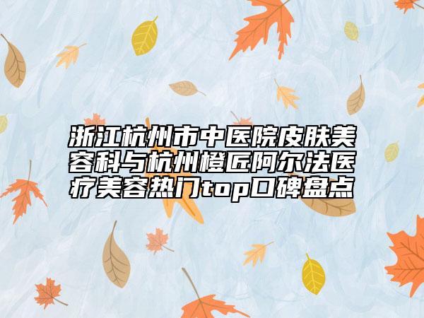 浙江杭州市中医院皮肤美容科与杭州橙匠阿尔法医疗美容热门top口碑盘点