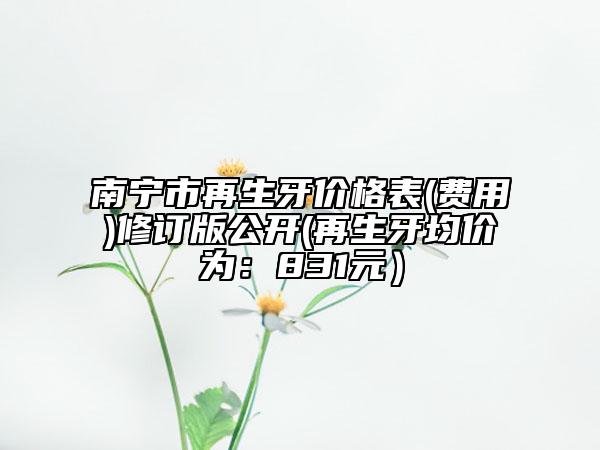 南宁市再生牙价格表(费用)修订版公开(再生牙均价为：831元）